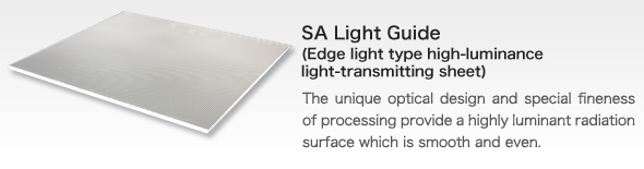 SA Light Guide(Edge light type high-luminance light-transmitting sheet)bThe unique optical design and special fineness of processing provide a highly luminant radiation surface which is smooth and even.
