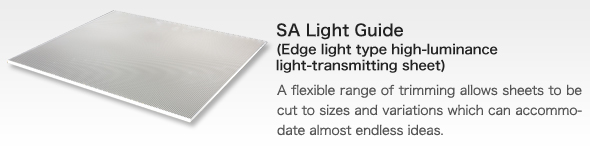 SA Light Guide(Edge light type high-luminance light-transmitting sheet)
bA flexible range of trimming allows sheets to be cut to sizes and variations which can accommodate almost endless ideas.