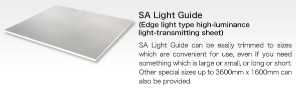 SA Light Guide(Edge light type high-luminance light-transmitting sheet)
bSA Light Guide can be easily trimmed to sizes which are convenient for use, even if you need something which is large or small, or long or short. Other special sizes up to 3600mm x 1600mm can also be provided.