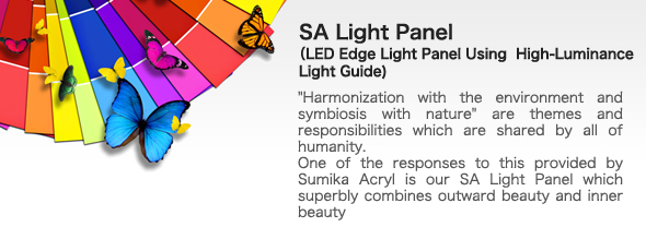 SA Light Panel(LED Edge Light Panel Using  High-Luminance Light Guide)bhHarmonization with the environment and symbiosis with natureh are themes and responsibilities which are shared by all of humanity.
One of the responses to this provided by Sumika Acryl is our SA Light Panel which superbly combines outward beauty and inner beauty