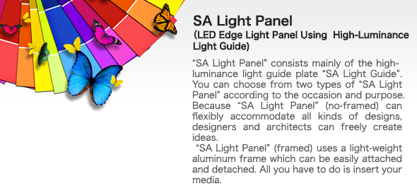 SA Light Panel
LED Edge Light Panel Using  High-Luminance Light Guide 
bgSA Light Panelh consists mainly of the high-luminance light guide plate gSA Light Guideh. You can choose from two types of gSA Light Panelh according to the occasion and purpose.
Because gSA Light Panelh (no-framed) can flexibly accommodate all kinds of designs, designers and architects can freely create ideas.
 gSA Light Panelh (framed) uses a light-weight aluminum frame which can be easily attached and detached. All you have to do is insert your media.