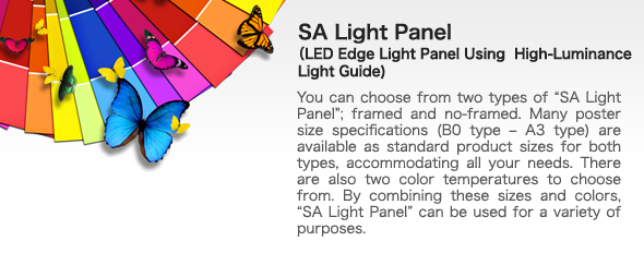 SA Light Panel
LED Edge Light Panel Using  High-Luminance Light Guide 
bYou can choose from two types of gSA Light Panelh; framed and no-framed. Many poster size specifications (B0 type - A3 type) are available as standard product sizes for both types, accommodating all your needs. There are also two color temperatures to choose from. By combining these sizes and colors, gSA Light Panelh can be used for a variety of purposes.