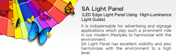 SA Light Panel(LED Edge Light Panel Using  High-Luminance Light Guide)bIt is indispensable for advertising and signage applications which play such a prominent role in our modern lifestyles to harmonize with the environment.
SA Light Panel has excellent visibility and also harmonizes with the environment to a high level.