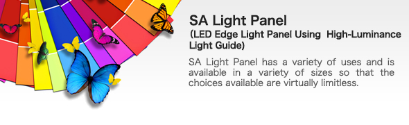 SA Light Panel
(LED Edge Light Panel Using  High-Luminance Light Guide) | 
SA Light Panel has a variety of uses and is available in a variety of sizes so that the choices available are virtually limitless.